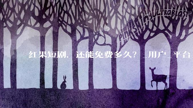 红果短剧，还能免费多久？_用户_平台_广告